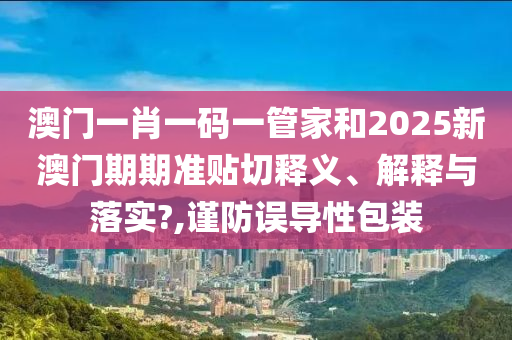 澳门一肖一码一管家和2025新澳门期期准贴切释义、解释与落实?,谨防误导性包装