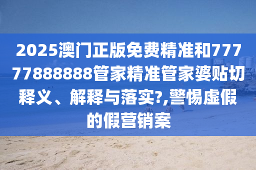 2025澳门正版免费精准和77777888888管家精准管家婆贴切释义、解释与落实?,警惕虚假的假营销案
