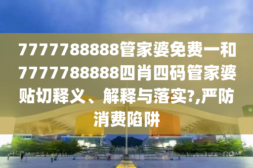 7777788888管家婆免费一和7777788888四肖四码管家婆贴切释义、解释与落实?,严防消费陷阱