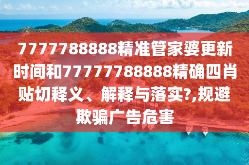 7777788888精准管家婆更新时间和77777788888精确四肖贴切释义、解释与落实?,规避欺骗广告危害