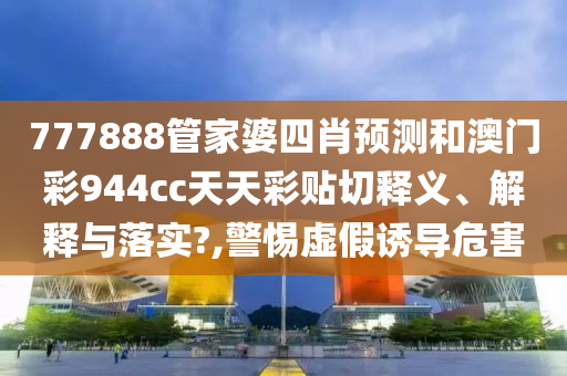 777888管家婆四肖预测和澳门彩944cc天天彩贴切释义、解释与落实?,警惕虚假诱导危害