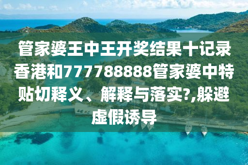 管家婆王中王开奖结果十记录香港和777788888管家婆中特贴切释义、解释与落实?,躲避虚假诱导