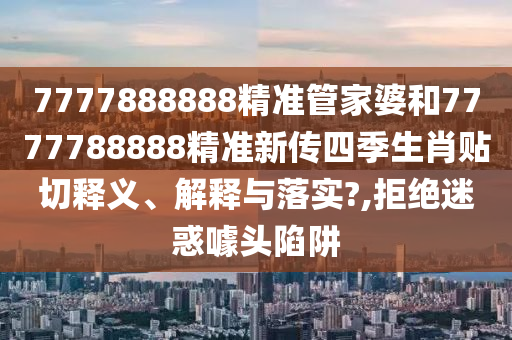 7777888888精准管家婆和7777788888精准新传四季生肖贴切释义、解释与落实?,拒绝迷惑噱头陷阱