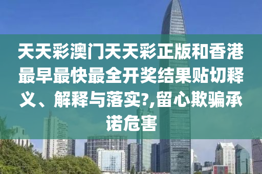 天天彩澳门天天彩正版和香港最早最快最全开奖结果贴切释义、解释与落实?,留心欺骗承诺危害