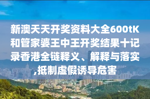 新澳天天开奖资料大全600tK和管家婆王中王开奖结果十记录香港全链释义、解释与落实,抵制虚假诱导危害