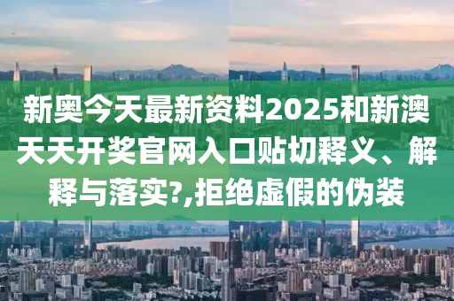 新奥今天最新资料2025和新澳天天开奖官网入口贴切释义、解释与落实?,拒绝虚假的伪装