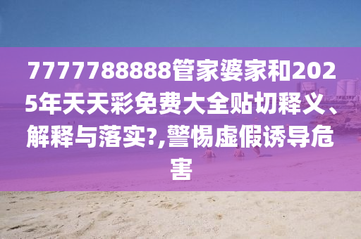 7777788888管家婆家和2025年天天彩免费大全贴切释义、解释与落实?,警惕虚假诱导危害