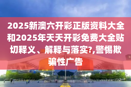 2025新澳六开彩正版资料大全和2025年天天开彩免费大全贴切释义、解释与落实?,警惕欺骗性广告