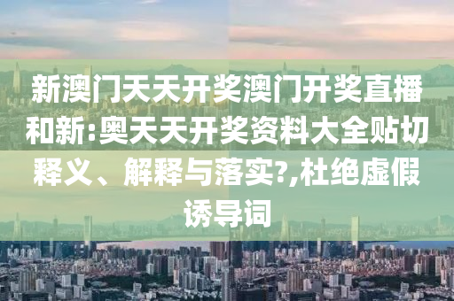 新澳门天天开奖澳门开奖直播和新:奥天天开奖资料大全贴切释义、解释与落实?,杜绝虚假诱导词