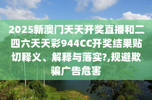 2025新澳门天天开奖直播和二四六天天彩944CC开奖结果贴切释义、解释与落实?,规避欺骗广告危害