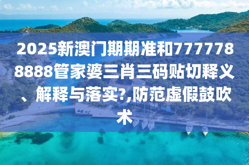 2025新澳门期期准和7777788888管家婆三肖三码贴切释义、解释与落实?,防范虚假鼓吹术