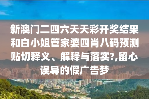 新澳门二四六天天彩开奖结果和白小姐管家婆四肖八码预测贴切释义、解释与落实?,留心误导的假广告梦