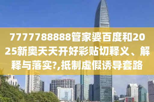 7777788888管家婆百度和2025新奥天天开好彩贴切释义、解释与落实?,抵制虚假诱导套路