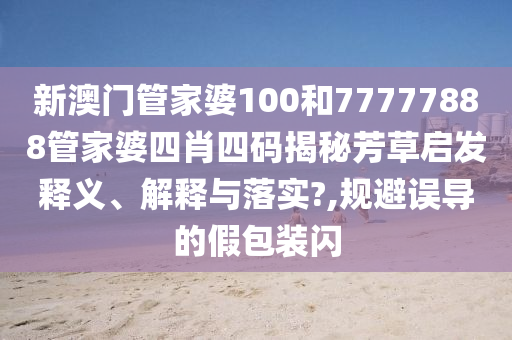 新澳门管家婆100和77777888管家婆四肖四码揭秘芳草启发释义、解释与落实?,规避误导的假包装闪