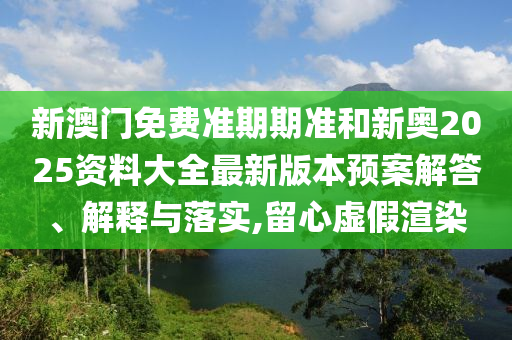 新澳门免费准期期准和新奥2025资料大全最新版本预案解答、解释与落实,留心虚假渲染