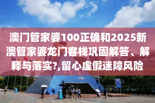 澳门管家婆100正确和2025新澳管家婆龙门客栈巩固解答、解释与落实?,留心虚假迷障风险