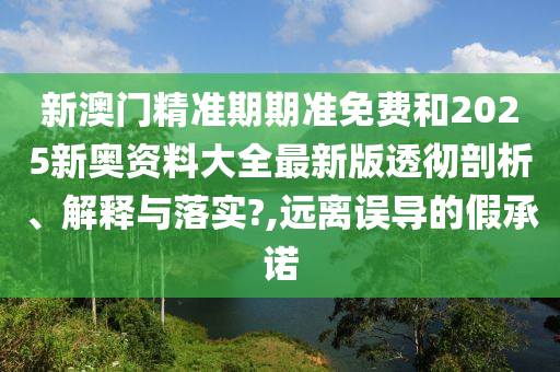 新澳门精准期期准免费和2025新奥资料大全最新版透彻剖析、解释与落实?,远离误导的假承诺