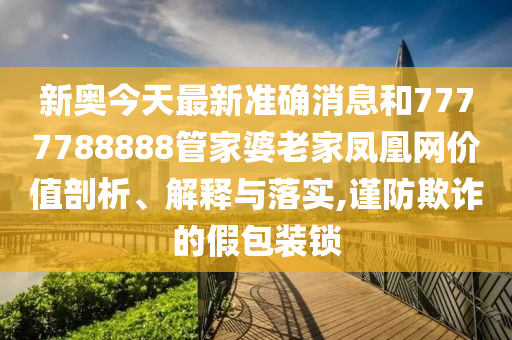 新奥今天最新准确消息和7777788888管家婆老家凤凰网价值剖析、解释与落实,谨防欺诈的假包装锁