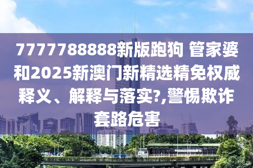 7777788888新版跑狗 管家婆和2025新澳门新精选精免权威释义、解释与落实?,警惕欺诈套路危害