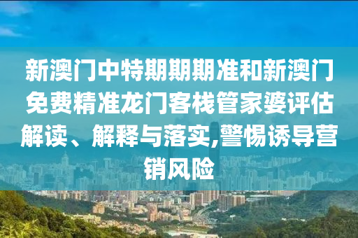 新澳门中特期期期准和新澳门免费精准龙门客栈管家婆评估解读、解释与落实,警惕诱导营销风险