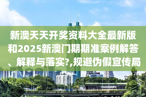 新澳天天开奖资料大全最新版和2025新澳门期期准案例解答、解释与落实?,规避伪假宣传局