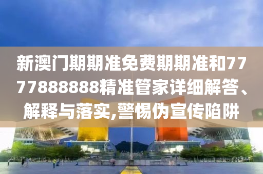 新澳门期期准免费期期准和7777888888精准管家详细解答、解释与落实,警惕伪宣传陷阱