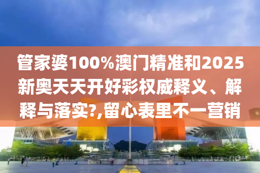 管家婆100%澳门精准和2025新奥天天开好彩权威释义、解释与落实?,留心表里不一营销