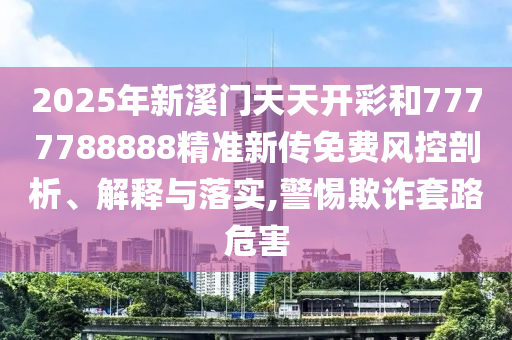 2025年新溪门天天开彩和7777788888精准新传免费风控剖析、解释与落实,警惕欺诈套路危害
