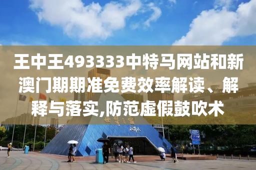 王中王493333中特马网站和新澳门期期准免费效率解读、解释与落实,防范虚假鼓吹术