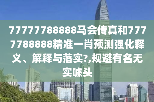 77777788888马会传真和7777788888精准一肖预测强化释义、解释与落实?,规避有名无实噱头