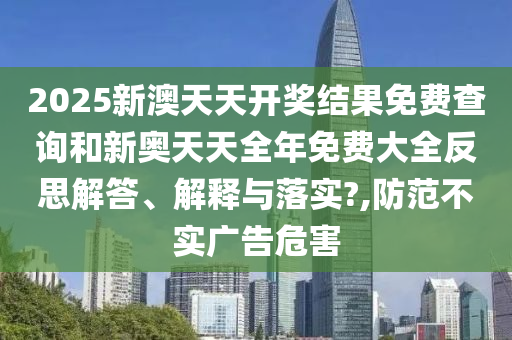 2025新澳天天开奖结果免费查询和新奥天天全年免费大全反思解答、解释与落实?,防范不实广告危害