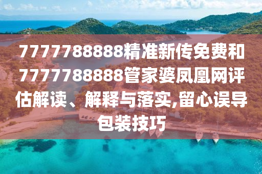 7777788888精准新传免费和7777788888管家婆凤凰网评估解读、解释与落实,留心误导包装技巧