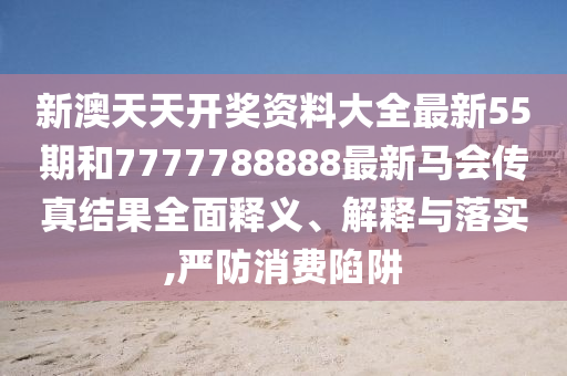 新澳天天开奖资料大全最新55期和7777788888最新马会传真结果全面释义、解释与落实,严防消费陷阱