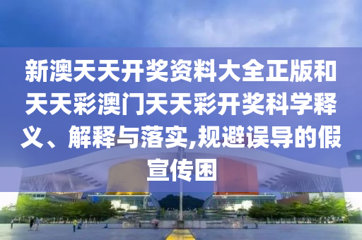 新澳天天开奖资料大全正版和天天彩澳门天天彩开奖科学释义、解释与落实,规避误导的假宣传困