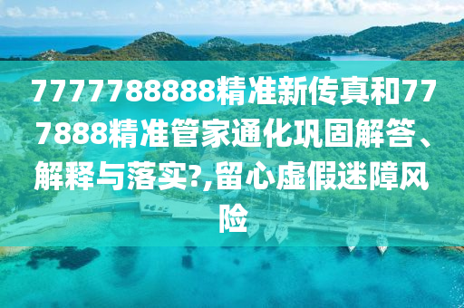 7777788888精准新传真和777888精准管家通化巩固解答、解释与落实?,留心虚假迷障风险