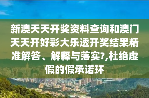 新澳天天开奖资料查询和澳门天天开好彩大乐透开奖结果精准解答、解释与落实?,杜绝虚假的假承诺环