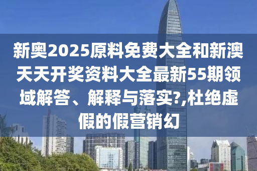 新奥2025原料免费大全和新澳天天开奖资料大全最新55期领域解答、解释与落实?,杜绝虚假的假营销幻
