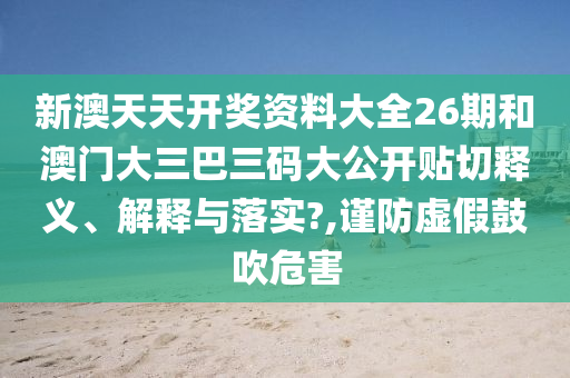 新澳天天开奖资料大全26期和澳门大三巴三码大公开贴切释义、解释与落实?,谨防虚假鼓吹危害