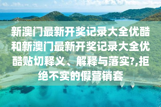 新澳门最新开奖记录大全优酷和新澳门最新开奖记录大全优酷贴切释义、解释与落实?,拒绝不实的假营销套