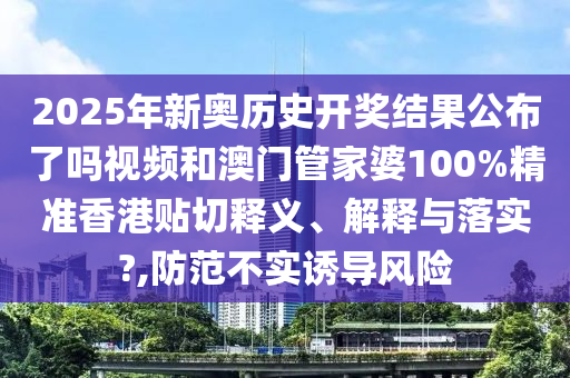 2025年新奥历史开奖结果公布了吗视频和澳门管家婆100%精准香港贴切释义、解释与落实?,防范不实诱导风险