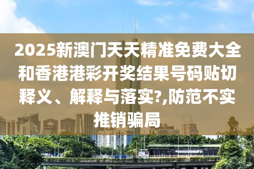 2025新澳门天天精准免费大全和香港港彩开奖结果号码贴切释义、解释与落实?,防范不实推销骗局