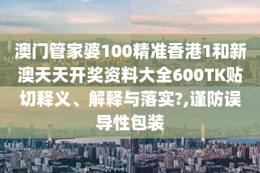 澳门管家婆100精准香港1和新澳天天开奖资料大全600TK贴切释义、解释与落实?,谨防误导性包装
