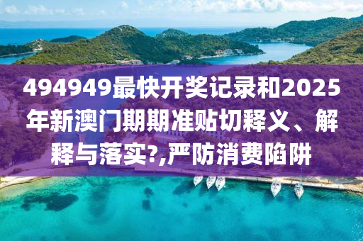 494949最快开奖记录和2025年新澳门期期准贴切释义、解释与落实?,严防消费陷阱