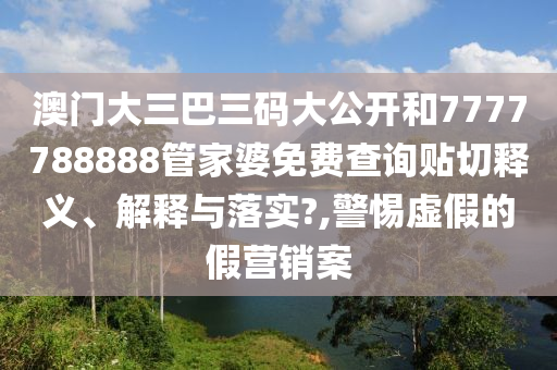 澳门大三巴三码大公开和7777788888管家婆免费查询贴切释义、解释与落实?,警惕虚假的假营销案