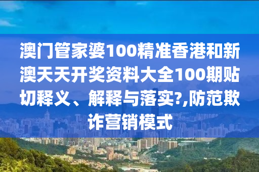 澳门管家婆100精准香港和新澳天天开奖资料大全100期贴切释义、解释与落实?,防范欺诈营销模式