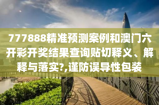 777888精准预测案例和澳门六开彩开奖结果查询贴切释义、解释与落实?,谨防误导性包装