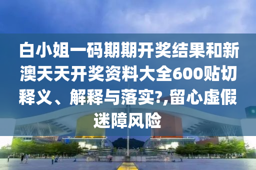 白小姐一码期期开奖结果和新澳天天开奖资料大全600贴切释义、解释与落实?,留心虚假迷障风险