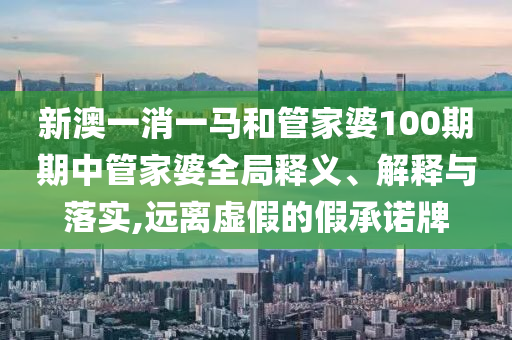 新澳一消一马和管家婆100期期中管家婆全局释义、解释与落实,远离虚假的假承诺牌