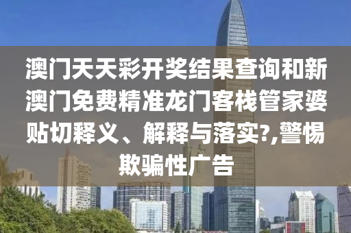 澳门天天彩开奖结果查询和新澳门免费精准龙门客栈管家婆贴切释义、解释与落实?,警惕欺骗性广告