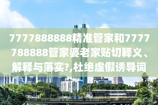 7777888888精准管家和7777788888管家婆老家贴切释义、解释与落实?,杜绝虚假诱导词